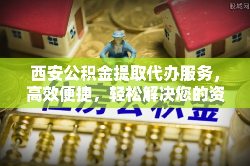 环江西安公积金提取代办服务，高效便捷，轻松解决您的资金需求