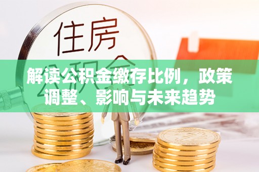 环江解读公积金缴存比例，政策调整、影响与未来趋势