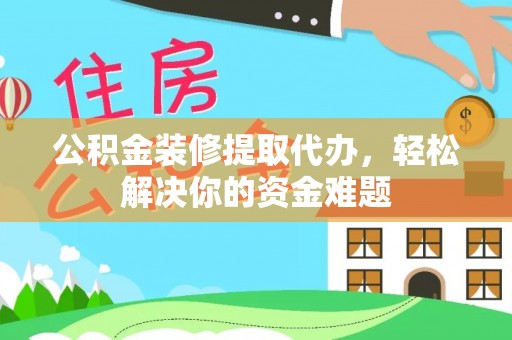 环江公积金装修提取代办，轻松解决你的资金难题