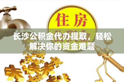 环江长沙公积金代办提取，轻松解决你的资金难题