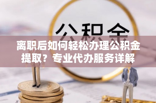 环江离职后如何轻松办理公积金提取？专业代办服务详解