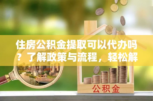 环江住房公积金提取可以代办吗？了解政策与流程，轻松解决疑惑
