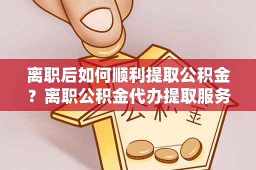 环江离职后如何顺利提取公积金？离职公积金代办提取服务助力无忧办理